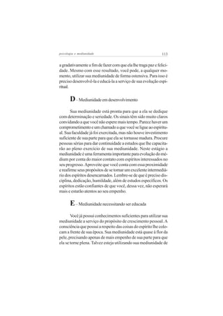 psicologia e mediunidade                                       113


a gradativamente a fim de fazer com que ela lhe traga paz e felici-
dade. Mesmo com esse resultado, você pode, a qualquer mo-
mento, utilizar sua mediunidade de forma ostensiva. Para isso é
preciso desenvolvê-la e educá-la a serviço de sua evolução espi-
ritual.

       D – Mediunidade em desenvolvimento
       Sua mediunidade está pronta para que a ela se dedique
com determinação e seriedade. Os sinais têm sido muito claros
convidando a que você não espere mais tempo. Parece haver um
comprometimento e um chamado a que você se ligue ao espiritu-
al. Sua faculdade já foi exercitada, mas não houve investimento
suficiente de sua parte para que ela se tornasse madura. Procure
pessoas sérias para dar continuidade a estudos que lhe capacita-
rão ao pleno exercício de sua mediunidade. Neste estágio a
mediunidade é uma ferramenta importante para evolução do mé-
dium por conta do maior contato com espíritos interessados no
seu progresso. Aproveite que você conta com essa proximidade
e reafirme seus propósitos de se tornar um excelente intermediá-
rio dos espíritos desencarnados. Lembre-se de que é preciso dis-
ciplina, dedicação, humildade, além de estudos específicos. Os
espíritos estão confiantes de que você, dessa vez, não esperará
mais e estarão atentos ao seu empenho.

       E – Mediunidade necessitando ser educada
       Você já possui conhecimentos suficientes para utilizar sua
mediunidade a serviço do propósito de crescimento pessoal. A
consciência que possui a respeito das coisas do espírito lhe colo-
cam a frente de sua época. Sua mediunidade está quase à flor da
pele, precisando apenas de mais empenho de sua parte para que
ela se torne plena. Talvez esteja utilizando sua mediunidade de
 