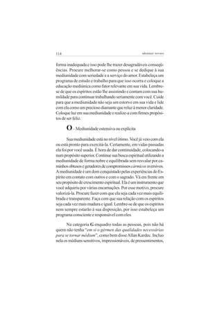 114                                                 adenáuer novaes


forma inadequada e isso pode lhe trazer desagradáveis conseqü-
ências. Procure melhorar-se como pessoa e se dedique à sua
mediunidade com seriedade e a serviço do amor. Estabeleça um
programa de estudo e trabalho para que isso ocorra e coloque a
educação mediúnica como fator relevante em sua vida. Lembre-
se de que os espíritos estão lhe assistindo e contam com sua hu-
mildade para continuar trabalhando seriamente com você. Cuide
para que a mediunidade não seja um estorvo em sua vida e lide
com ela como um precioso diamante que reluz à menor claridade.
Coloque luz em sua mediunidade e realize-a com firmes propósi-
tos de ser feliz.

      O – Mediunidade ostensiva ou explícita
       Sua mediunidade está no nível ótimo. Você já veio com ela
ou está pronto para exercitá-la. Certamente, em vidas passadas
ela foi por você usada. É hora de dar continuidade, colocando-a
num propósito superior. Continue sua busca espiritual utilizando a
mediunidade de forma nobre e equilibrada sem resvalar por ca-
minhos obtusos e geradores de compromissos cármicos aversivos.
A mediunidade é um dom conquistado pelas experiências do Es-
pírito em contato com outros e com o sagrado. Vá em frente em
seu propósito de crescimento espiritual. Ela é um instrumento que
você adquiriu por várias encarnações. Por esse motivo, procure
valorizá-la. Procure fazer com que ela seja cada vez mais equili-
brada e transparente. Faça com que sua relação com os espíritos
seja cada vez mais madura e igual. Lembre-se de que os espíritos
nem sempre estarão à sua disposição, por isso estabeleça um
programa consciente e responsável com eles.

      Na categoria G enquadro todas as pessoas, pois não há
quem não tenha “em si o gérmen das qualidades necessárias
para se tornar médium”, como bem disse Allan Kardec. Incluo
nela os médiuns sensitivos, impressionáveis, de pressentimentos,
 