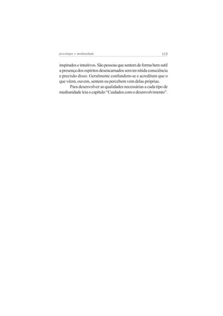 psicologia e mediunidade                                      115


inspirados e intuitivos. São pessoas que sentem de forma bem sutil
a presença dos espíritos desencarnados sem ter nítida consciência
e precisão disso. Geralmente confundem-se e acreditam que o
que vêem, ouvem, sentem ou percebem vem delas próprias.
       Para desenvolver as qualidades necessárias a cada tipo de
mediunidade leia o capítulo “Cuidados com o desenvolvimento”.
 