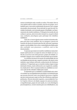 psicologia e mediunidade                                        117


mente na instituição onde a reunião se realiza. Tal estudo, feito na
casa espírita onde se realiza a reunião, num de seus grupos, serve
também para a necessária ambientação da pessoa com a equipe
encarnada e desencarnada. Nesse período no qual ela está vin-
culada à instituição, será orientada quanto à finalidade e ao funci-
onamento da reunião mediúnica. O dirigente da reunião deverá
conhecer a pessoa, através de entrevista prévia, na qual avaliará
suas condições psicológicas para participar dos trabalhos
mediúnicos.
       Antes de se inserir alguém numa reunião de desobsessão,
para nela atuar como médium, deve-se preparar a pessoa em
reuniões de desenvolvimento para lhe dar suficiente segurança
quanto a sua faculdade, bem como a maturidade psicológica para
não confundir seus processos e conflitos com os dos
desencarnados.
       As pessoas que atuam em reuniões mediúnicas numa insti-
tuição espírita devem se ocupar de outras atividades na Casa, a
fim de se envolver com outras pessoas e grupos de trabalho, es-
treitando a ligação com os espíritos desencarnados que ali atuam.
       As reuniões de desenvolvimento da mediunidade devem
ser dirigidas por pessoas que, naquele momento, não atuem como
médiuns e que tenham suficiente conhecimento do fenômeno
mediúnico. É importante que as reuniões tenham algum tempo
destinado à leitura, muito embora deva ser exigido dos candida-
tos estudo prévio. Deve-se passar tarefas aos candidatos ao exer-
cício a fim de lhes infundir o hábito pelo estudo.
       É importante que os candidatos à mediunidade mais osten-
siva tenham um acompanhamento psicológico na instituição para
que possam discernir entre seus próprios processos e aqueles
que porventura possam surgir em face das influências espirituais
pertinentes. Decorre deste pré-requisito, a necessidade do Cen-
tro Espírita oferecer atividades (grupos de autocrescimento,
evangelhoterapia, grupos de auto-ajuda, etc.) com abordagens
psicoterapêuticas, exclusivamente para seus trabalhadores, nas
 