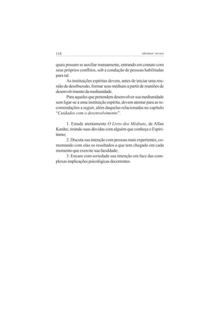 118                                                 adenáuer novaes


quais possam se auxiliar mutuamente, entrando em contato com
seus próprios conflitos, sob a condução de pessoas habilitadas
para tal.
       As instituições espíritas devem, antes de iniciar uma reu-
nião de desobsessão, formar seus médiuns a partir de reuniões de
desenvolvimento da mediunidade.
       Para aqueles que pretendem desenvolver sua mediunidade
sem ligar-se a uma instituição espírita, devem atentar para as re-
comendações a seguir, além daquelas relacionadas no capítulo
“Cuidados com o desenvolvimento”.

       1. Estude atentamente O Livro dos Médiuns, de Allan
Kardec, tirando suas dúvidas com alguém que conheça o Espiri-
tismo;
       2. Discuta sua intenção com pessoas mais experientes, co-
mentando com elas os resultados a que tem chegado em cada
momento que exercite sua faculdade;
       3. Encare com seriedade sua intenção em face das com-
plexas implicações psicológicas decorrentes.
 