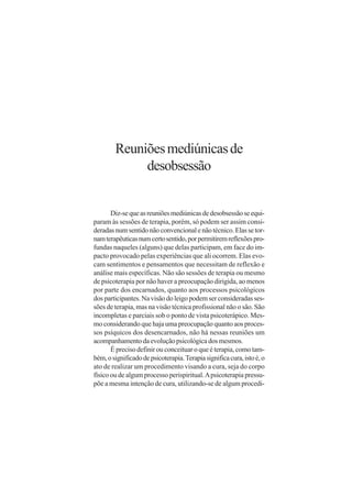 Reuniões mediúnicas de
             desobsessão


       Diz-se que as reuniões mediúnicas de desobsessão se equi-
param às sessões de terapia, porém, só podem ser assim consi-
deradas num sentido não convencional e não técnico. Elas se tor-
nam terapêuticas num certo sentido, por permitirem reflexões pro-
fundas naqueles (alguns) que delas participam, em face do im-
pacto provocado pelas experiências que ali ocorrem. Elas evo-
cam sentimentos e pensamentos que necessitam de reflexão e
análise mais específicas. Não são sessões de terapia ou mesmo
de psicoterapia por não haver a preocupação dirigida, ao menos
por parte dos encarnados, quanto aos processos psicológicos
dos participantes. Na visão do leigo podem ser consideradas ses-
sões de terapia, mas na visão técnica profissional não o são. São
incompletas e parciais sob o ponto de vista psicoterápico. Mes-
mo considerando que haja uma preocupação quanto aos proces-
sos psíquicos dos desencarnados, não há nessas reuniões um
acompanhamento da evolução psicológica dos mesmos.
       É preciso definir ou conceituar o que é terapia, como tam-
bém, o significado de psicoterapia. Terapia significa cura, isto é, o
ato de realizar um procedimento visando a cura, seja do corpo
físico ou de algum processo perispiritual. A psicoterapia pressu-
põe a mesma intenção de cura, utilizando-se de algum procedi-
 