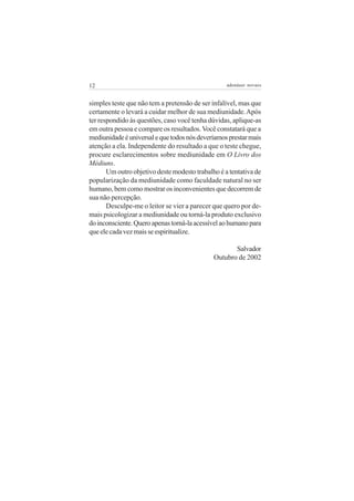 12                                                 adenáuer novaes


simples teste que não tem a pretensão de ser infalível, mas que
certamente o levará a cuidar melhor de sua mediunidade. Após
ter respondido às questões, caso você tenha dúvidas, aplique-as
em outra pessoa e compare os resultados. Você constatará que a
mediunidade é universal e que todos nós deveríamos prestar mais
atenção a ela. Independente do resultado a que o teste chegue,
procure esclarecimentos sobre mediunidade em O Livro dos
Médiuns.
       Um outro objetivo deste modesto trabalho é a tentativa de
popularização da mediunidade como faculdade natural no ser
humano, bem como mostrar os inconvenientes que decorrem de
sua não percepção.
       Desculpe-me o leitor se vier a parecer que quero por de-
mais psicologizar a mediunidade ou torná-la produto exclusivo
do inconsciente. Quero apenas torná-la acessível ao humano para
que ele cada vez mais se espiritualize.

                                                     Salvador
                                              Outubro de 2002
 