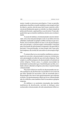 120                                                 adenáuer novaes


mento visando os processos psicológicos. Como se percebe,
poderíamos classificar a reunião mediúnica como terapia em face
do objetivo, porém, não devemos fazê-lo por conta de se dife-
renciar profundamente quanto ao método e ao objeto tratado da
prática profissional, a qual justifica o uso do termo. É mais ade-
quado dizer que as reuniões mediúnicas são de cura e esclareci-
mento.
       A escuta do médium, e do desencarnado com ele sintoni-
zado, seria como uma psicoterapia se eles ou um deles estivesse
refletindo e analisando seu próprio conflito com base no que ouve.
Porém, isto no máximo poderia ser uma sessão de psicoterapia e
não a psicoterapia, a qual pressupõe continuidade e interação
para crescimento de quem pontua (o terapeuta) e de quem fala (o
paciente). Uma psicoterapia, ou uma terapia, não é uma aula,
nem tampouco são sessões de conversão ou conversação religi-
osa.
       É comum observar-se em reuniões mediúnicas a preocu-
pação em converter o desencarnado à crença no cristianismo,
sem a preocupação em saber de suas convicções religiosas. Nem
sempre os conflitos psíquicos do desencarnado se localizam na
esfera religiosa. Nestes casos, é a própria necessidade do
doutrinador (esclarecedor) que é transferida para sua fala, reve-
lando colocar a alternativa religiosa como única via possível para
o desencarnado.
       Para maior eficácia no auxílio aos desencarnados nas ses-
sões mediúnicas de desobsessão é aconselhável ouvir mais do
que falar. Quando for necessária a fala do encarnado para o
desencarnado, deve haver mais questionamentos que respostas
ou lições. Os questionamentos objetivam levar o desencarnado
não só a reflexões como também a fazê-lo encontrar as próprias
respostas.
       Os médiuns e os assistentes encarnados das reuniões
mediúnicas de desobsessão, ouvindo os diálogos entre
esclarecedor e desencarnado, deverão naturalmente refletir so-
 
