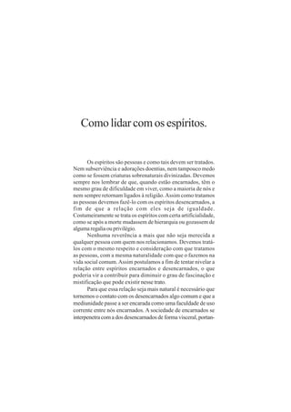 Como lidar com os espíritos.


      Os espíritos são pessoas e como tais devem ser tratados.
Nem subserviência e adorações doentias, nem tampouco medo
como se fossem criaturas sobrenaturais divinizadas. Devemos
sempre nos lembrar de que, quando estão encarnados, têm o
mesmo grau de dificuldade em viver, como a maioria de nós e
nem sempre retornam ligados à religião. Assim como tratamos
as pessoas devemos fazê-lo com os espíritos desencarnados, a
fim de que a relação com eles seja de igualdade.
Costumeiramente se trata os espíritos com certa artificialidade,
como se após a morte mudassem de hierarquia ou gozassem de
alguma regalia ou privilégio.
      Nenhuma reverência a mais que não seja merecida a
qualquer pessoa com quem nos relacionamos. Devemos tratá-
los com o mesmo respeito e consideração com que tratamos
as pessoas, com a mesma naturalidade com que o fazemos na
vida social comum. Assim postulamos a fim de tentar nivelar a
relação entre espíritos encarnados e desencarnados, o que
poderia vir a contribuir para diminuir o grau de fascinação e
mistificação que pode existir nesse trato.
      Para que essa relação seja mais natural é necessário que
tornemos o contato com os desencarnados algo comum e que a
mediunidade passe a ser encarada como uma faculdade de uso
corrente entre nós encarnados. A sociedade de encarnados se
interpenetra com a dos desencarnados de forma visceral, portan-
 