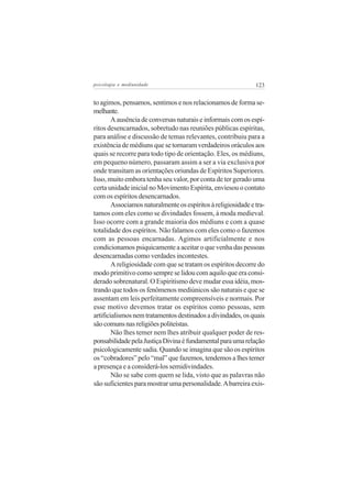 psicologia e mediunidade                                       123


to agimos, pensamos, sentimos e nos relacionamos de forma se-
melhante.
        A ausência de conversas naturais e informais com os espí-
ritos desencarnados, sobretudo nas reuniões públicas espíritas,
para análise e discussão de temas relevantes, contribuiu para a
existência de médiuns que se tornaram verdadeiros oráculos aos
quais se recorre para todo tipo de orientação. Eles, os médiuns,
em pequeno número, passaram assim a ser a via exclusiva por
onde transitam as orientações oriundas de Espíritos Superiores.
Isso, muito embora tenha seu valor, por conta de ter gerado uma
certa unidade inicial no Movimento Espírita, enviesou o contato
com os espíritos desencarnados.
        Associamos naturalmente os espíritos à religiosidade e tra-
tamos com eles como se divindades fossem, à moda medieval.
Isso ocorre com a grande maioria dos médiuns e com a quase
totalidade dos espíritos. Não falamos com eles como o fazemos
com as pessoas encarnadas. Agimos artificialmente e nos
condicionamos psiquicamente a aceitar o que venha das pessoas
desencarnadas como verdades incontestes.
        A religiosidade com que se tratam os espíritos decorre do
modo primitivo como sempre se lidou com aquilo que era consi-
derado sobrenatural. O Espiritismo deve mudar essa idéia, mos-
trando que todos os fenômenos mediúnicos são naturais e que se
assentam em leis perfeitamente compreensíveis e normais. Por
esse motivo devemos tratar os espíritos como pessoas, sem
artificialismos nem tratamentos destinados a divindades, os quais
são comuns nas religiões politeístas.
        Não lhes temer nem lhes atribuir qualquer poder de res-
ponsabilidade pela Justiça Divina é fundamental para uma relação
psicologicamente sadia. Quando se imagina que são os espíritos
os “cobradores” pelo “mal” que fazemos, tendemos a lhes temer
a presença e a considerá-los semidivindades.
        Não se sabe com quem se lida, visto que as palavras não
são suficientes para mostrar uma personalidade. A barreira exis-
 