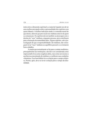 124                                                adenáuer novaes


tente entre a dimensão espiritual e a material impede-nos de ter
uma melhor percepção sobre a personalidade dos espíritos com
quem lidamos. A melhor indicação ainda é o conteúdo moral do
que dizem, além do que provocam nos médiuns através de quem
se comunicam. Os espíritos devem também se preocupar com o
destino de “seus” médiuns, enquanto pessoas, pois contribuem
para a formação da maturidade deles. Alguns espíritos, sob a jus-
ta alegação de que a responsabilidade é do médium, não conse-
guem levar “seus” médiuns ao equilíbrio pessoal e a se tornarem
bons cidadãos.
       A oração que normalmente se faz para o contato mediúnico,
principalmente nas instituições, não deve ser considerada como
imprescindível ou como exigência deles, mas como um recurso a
auxiliar na concentração do médium e a melhorar suas condições
vibratórias. Esse bom hábito leva a relação para o campo religio-
so. Porém, após, deve-se levar a relação para o campo da natu-
ralidade.
 
