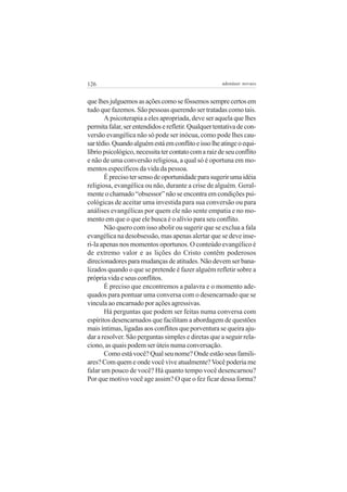 126                                                   adenáuer novaes


que lhes julguemos as ações como se fôssemos sempre certos em
tudo que fazemos. São pessoas querendo ser tratadas como tais.
       A psicoterapia a eles apropriada, deve ser aquela que lhes
permita falar, ser entendidos e refletir. Qualquer tentativa de con-
versão evangélica não só pode ser inócua, como pode lhes cau-
sar tédio. Quando alguém está em conflito e isso lhe atinge o equi-
líbrio psicológico, necessita ter contato com a raiz de seu conflito
e não de uma conversão religiosa, a qual só é oportuna em mo-
mentos específicos da vida da pessoa.
       É preciso ter senso de oportunidade para sugerir uma idéia
religiosa, evangélica ou não, durante a crise de alguém. Geral-
mente o chamado “obsessor” não se encontra em condições psi-
cológicas de aceitar uma investida para sua conversão ou para
análises evangélicas por quem ele não sente empatia e no mo-
mento em que o que ele busca é o alívio para seu conflito.
       Não quero com isso abolir ou sugerir que se exclua a fala
evangélica na desobsessão, mas apenas alertar que se deve inse-
ri-la apenas nos momentos oportunos. O conteúdo evangélico é
de extremo valor e as lições do Cristo contêm poderosos
direcionadores para mudanças de atitudes. Não devem ser bana-
lizados quando o que se pretende é fazer alguém refletir sobre a
própria vida e seus conflitos.
       É preciso que encontremos a palavra e o momento ade-
quados para pontuar uma conversa com o desencarnado que se
vincula ao encarnado por ações agressivas.
       Há perguntas que podem ser feitas numa conversa com
espíritos desencarnados que facilitam a abordagem de questões
mais íntimas, ligadas aos conflitos que porventura se queira aju-
dar a resolver. São perguntas simples e diretas que a seguir rela-
ciono, as quais podem ser úteis numa conversação.
       Como está você? Qual seu nome? Onde estão seus famili-
ares? Com quem e onde você vive atualmente? Você poderia me
falar um pouco de você? Há quanto tempo você desencarnou?
Por que motivo você age assim? O que o fez ficar dessa forma?
 