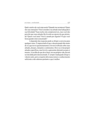 psicologia e mediunidade                                       127


Qual o motivo de você estar assim? Quando isso aconteceu? Quais
são suas intenções? Você considera sua atitude atual adequada à
sua felicidade? Suas razões são compreensíveis, mas você não
percebe que suas atitudes lhe levarão ao oposto do que preten-
de? Quem você ama? Você é amado por alguém? O que você
fazia quando estava encarnado?
       A depender das respostas pode-se dirigir a conversa para
qualquer rumo. É imprescindível que o desencarnado fale muito
de si e que novos questionamentos o levem à reflexão sobre suas
atitudes, desejos, intenções e sentimentos. Deve-se evitar propor
atitudes específicas, mas levá-lo a apresentar alternativas para si
mesmo. A escolha do que deve fazer, em sua própria vida, deverá
ser decidida pelo desencarnado. É sempre inadequado dirigir a
vida do outro, pois a respeito dela nunca temos o conhecimento
suficiente e não sabemos portanto o que é melhor.
 