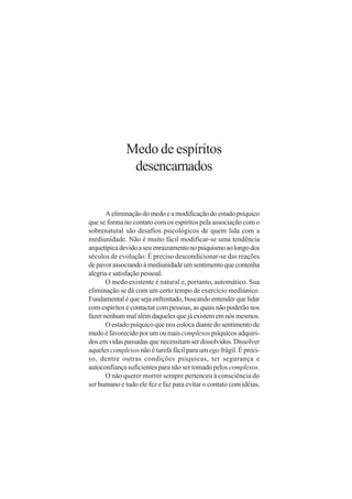 Medo de espíritos
               desencarnados


       A eliminação do medo e a modificação do estado psíquico
que se forma no contato com os espíritos pela associação com o
sobrenatural são desafios psicológicos de quem lida com a
mediunidade. Não é muito fácil modificar-se uma tendência
arquetípica devido a seu enraizamento no psiquismo ao longo dos
séculos de evolução. É preciso descondicionar-se das reações
de pavor associando à mediunidade um sentimento que contenha
alegria e satisfação pessoal.
       O medo existente é natural e, portanto, automático. Sua
eliminação se dá com um certo tempo de exercício mediúnico.
Fundamental é que seja enfrentado, buscando entender que lidar
com espíritos é contactar com pessoas, as quais não poderão nos
fazer nenhum mal além daqueles que já existem em nós mesmos.
       O estado psíquico que nos coloca diante do sentimento de
medo é favorecido por um ou mais complexos psíquicos adquiri-
dos em vidas passadas que necessitam ser dissolvidos. Dissolver
aqueles complexos não é tarefa fácil para um ego frágil. É preci-
so, dentre outras condições psíquicas, ter segurança e
autoconfiança suficientes para não ser tomado pelos complexos.
       O não querer morrer sempre pertenceu à consciência do
ser humano e tudo ele fez e faz para evitar o contato com idéias,
 