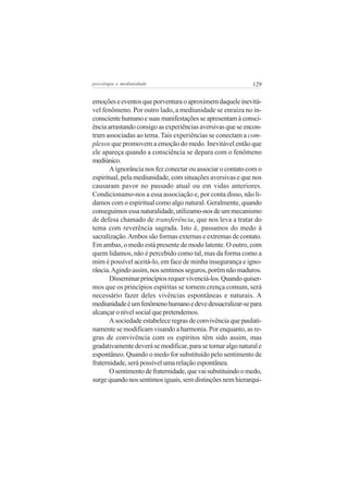 psicologia e mediunidade                                     129


emoções e eventos que porventura o aproximem daquele inevitá-
vel fenômeno. Por outro lado, a mediunidade se enraíza no in-
consciente humano e suas manifestações se apresentam à consci-
ência arrastando consigo as experiências aversivas que se encon-
tram associadas ao tema. Tais experiências se conectam a com-
plexos que promovem a emoção do medo. Inevitável então que
ele apareça quando a consciência se depara com o fenômeno
mediúnico.
       A ignorância nos fez conectar ou associar o contato com o
espiritual, pela mediunidade, com situações aversivas e que nos
causaram pavor no passado atual ou em vidas anteriores.
Condicionamo-nos a essa associação e, por conta disso, não li-
damos com o espiritual como algo natural. Geralmente, quando
conseguimos essa naturalidade, utilizamo-nos de um mecanismo
de defesa chamado de transferência, que nos leva a tratar do
tema com reverência sagrada. Isto é, passamos do medo à
sacralização. Ambos são formas externas e extremas de contato.
Em ambas, o medo está presente de modo latente. O outro, com
quem lidamos, não é percebido como tal, mas da forma como a
mim é possível aceitá-lo, em face de minha insegurança e igno-
rância. Agindo assim, nos sentimos seguros, porém não maduros.
       Disseminar princípios requer vivenciá-los. Quando quiser-
mos que os princípios espíritas se tornem crença comum, será
necessário fazer deles vivências espontâneas e naturais. A
mediunidade é um fenômeno humano e deve dessacralizar-se para
alcançar o nível social que pretendemos.
       A sociedade estabelece regras de convivência que paulati-
namente se modificam visando a harmonia. Por enquanto, as re-
gras de convivência com os espíritos têm sido assim, mas
gradativamente deverá se modificar, para se tornar algo natural e
espontâneo. Quando o medo for substituído pelo sentimento de
fraternidade, será possível uma relação espontânea.
       O sentimento de fraternidade, que vai substituindo o medo,
surge quando nos sentimos iguais, sem distinções nem hierarqui-
 