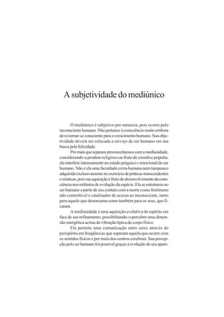 A subjetividade do mediúnico


       O mediúnico é subjetivo por natureza, pois ocorre pelo
inconsciente humano. Não pertence à consciência muito embora
deva tornar-se consciente para o crescimento humano. Sua obje-
tividade deverá ser colocada a serviço do ser humano em sua
busca pela felicidade.
       Por mais que sejamos preconceituosos com a mediunidade,
considerando-a produto religioso ou fruto de crendice popular,
ela interfere intensamente no estado psíquico e emocional do ser
humano. Não é ela uma faculdade extra-humana nem tampouco
adquirida exclusivamente no exercício de práticas transcendentes
e místicas, pois sua aquisição é fruto do desenvolvimento da cons-
ciência nos milênios de evolução da espécie. Ela se estruturou no
ser humano a partir de seu contato com a morte como fenômeno
não controlável e catalisador de acesso ao inconsciente, tanto
para aquele que desencarna como também para os seus, que fi-
caram.
       A mediunidade é uma aquisição evolutiva do espírito em
face de seu refinamento, possibilitando-o perceber uma dimen-
são energética acima da vibração típica do corpo físico.
       Ela permite uma comunicação entre seres através do
perispírito em freqüências que superam aquela que ocorre com
os sentidos físicos e por meio dos centros cerebrais. Sua percep-
ção pelo ser humano foi possível graças à evolução de seu apare-
 