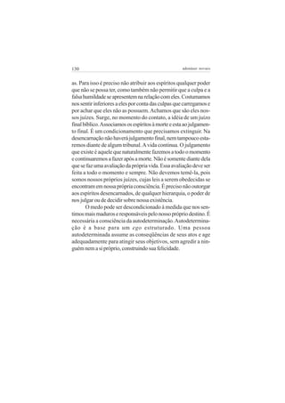130                                                 adenáuer novaes


as. Para isso é preciso não atribuir aos espíritos qualquer poder
que não se possa ter, como também não permitir que a culpa e a
falsa humildade se apresentem na relação com eles. Costumamos
nos sentir inferiores a eles por conta das culpas que carregamos e
por achar que eles não as possuem. Achamos que são eles nos-
sos juízes. Surge, no momento do contato, a idéia de um juízo
final bíblico. Associamos os espíritos à morte e esta ao julgamen-
to final. É um condicionamento que precisamos extinguir. Na
desencarnação não haverá julgamento final, nem tampouco esta-
remos diante de algum tribunal. A vida continua. O julgamento
que existe é aquele que naturalmente fazemos a todo o momento
e continuaremos a fazer após a morte. Não é somente diante dela
que se faz uma avaliação da própria vida. Essa avaliação deve ser
feita a todo o momento e sempre. Não devemos temê-la, pois
somos nossos próprios juízes, cujas leis a serem obedecidas se
encontram em nossa própria consciência. É preciso não outorgar
aos espíritos desencarnados, de qualquer hierarquia, o poder de
nos julgar ou de decidir sobre nossa existência.
       O medo pode ser descondicionado à medida que nos sen-
timos mais maduros e responsáveis pelo nosso próprio destino. É
necessária a consciência da autodeterminação. Autodetermina-
ção é a base para um ego estruturado. Uma pessoa
autodeterminada assume as conseqüências de seus atos e age
adequadamente para atingir seus objetivos, sem agredir a nin-
guém nem a si próprio, construindo sua felicidade.
 