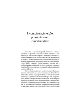 Inconsciente, intuição,
            pressentimento
             e mediunidade


       O que atua no ser humano quando ele pensa? É o incons-
ciente que se apresenta à consciência? Uma idéia nova é uma
intuição que procede como resposta a um estímulo ambiental? É
um pressentimento de que algo vai acontecer? É a conscientização
da dinâmica do inconsciente ou fruto de um estímulo telepático?
Será que a mediunidade está presente nos fenômenos psíquicos?
Como? Difícil responder a essas questões. Suponho que a
mediunidade é uma faculdade presente em todos os fenômenos
psíquicos. Não possível pensar sem captar freqüências espirituais
por intermédio dela.
       A comunicação mediúnica é um fenômeno psicológico que
permite vir à consciência o que se inicia em outra dimensão e na
esfera extra-cerebral ou perispiritual. Ela favorece no encarnado
a emanação de conteúdos do inconsciente que, pela sua quanti-
dade, intensidade e qualidade nas informações, pode configurar
uma idéia de futuro na forma de pressentimento como uma pro-
babilidade. Da mesma forma, o ego pode, pela mediunidade ou
não, ter acesso àqueles conteúdos, quando estimulado pelo meio
ou pelo próprio inconsciente, pressentindo o futuro, também como
 