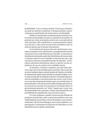 132                                                   adenáuer novaes


probabilidade. A isso se chama intuição. O meio que estimula o
ego pode ser material ou espiritual. A intuição, portanto, é possí-
vel graças às manifestações do inconsciente e à mediunidade.
       Atribuir ao inconsciente a autonomia de provocar tais even-
tos advém da intensidade com que as experiências do espírito, ali
gravadas nas várias encarnações, promovem a sua expressão na
vida consciente. Não se pode dizer se a ação procede do espírito
ou se do meio. Tudo ocorre de uma forma simultânea como na
união de opostos que se buscam intensamente.
       As ocorrências do inconsciente são manifestações cons-
tantes e inseparáveis da vida humana, conseqüentemente não há
consciência sem as interferências que vêm dele. A consciência é
inicialmente estruturada a partir das interferências do inconsciente
e continua a absorver seus conteúdos no decorrer da vida, o que
caracteriza o processo de amadurecimento do indivíduo. A cons-
ciência, além dessa interferência, absorve o que lhe vem das ex-
periências do ego em contato com a realidade externa.
       As intenções, os desejos e impulsos, por outro lado, pare-
cem exigir uma certa predisposição ou pressão. Parece que elas
ocorrem mediante algum estímulo próprio do Espírito, da realida-
de espiritual (de algum desencarnado) ou oriundo de algum even-
to externo (estímulo do ambiente material). Na intuição algo deve
estar incomodando a consciência para que ocorra, como se hou-
vesse uma descompensação psíquica para sua manifestação. O
pressentimento é mais do que uma simples intuição pela necessá-
ria conexão inconsciente com uma provável situação futura. O
pressentimento preenche, aos “olhos” daquele que o sente, uma
descontinuidade entre o passado e o futuro, apresentando-lhe uma
possibilidade de entendimento como um senso coletivo.
       O evento mediúnico, quando se processa pela afetação do
psiquismo do indivíduo, pode se apresentar também como uma
manifestação do inconsciente, como uma intuição e como um pres-
sentimento. Não há como distinguir, num evento mediúnico, se a
participação é estritamente do psiquismo do indivíduo ou se há
interferência de um espírito comunicante.
 