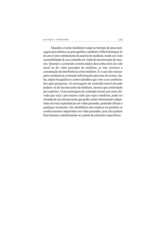 psicologia e mediunidade                                      133


        Quando o evento mediúnico surge no formato de uma men-
sagem psicofônica ou psicográfica, também é difícil distinguí-lo
de um evento estritamente da autoria do médium, tendo em vista
a possibilidade de seu conteúdo ter vindo do inconsciente do mes-
mo. Quando o conteúdo contém dados desconhecidos da vida
atual ou de vidas passadas do médium, aí sim, teremos a
constatação da interferência extra-médium. É o caso das mensa-
gens mediúnicas contendo informações precisas de nomes, da-
tas, dados biográficos e outros detalhes que vêm a ser confirma-
dos após pesquisas. As mensagens de conteúdo moral elevado
podem vir do inconsciente do médium, mesmo que estimulado
por espíritos. Uma mensagem de conteúdo moral, por mais ele-
vada que seja e por menos culto que seja o médium, pode ser
oriunda de seu inconsciente que pode conter informações adqui-
ridas em suas experiências em vidas passadas, podendo aflorar a
qualquer momento. Ser analfabeto não implica ter perdido os
conhecimentos adquiridos em vidas passadas, pois eles podem
ficar latentes, manifestando-se a partir de estímulos específicos.
 