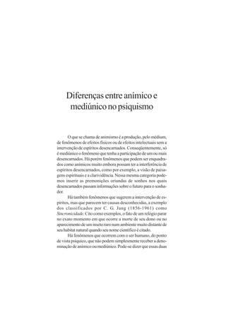 Diferenças entre anímico e
      mediúnico no psiquismo


       O que se chama de animismo é a produção, pelo médium,
de fenômenos de efeitos físicos ou de efeitos intelectuais sem a
intervenção de espíritos desencarnados. Conseqüentemente, só
é mediúnico o fenômeno que tenha a participação de um ou mais
desencarnados. Há porém fenômenos que podem ser enquadra-
dos como anímicos muito embora possam ter a interferência de
espíritos desencarnados, como por exemplo, a visão de paisa-
gens espirituais e a clarividência. Nessa mesma categoria pode-
mos inserir as premonições oriundas de sonhos nos quais
desencarnados passam informações sobre o futuro para o sonha-
dor.
       Há também fenômenos que sugerem a intervenção de es-
píritos, mas que parecem ter causas desconhecidas, a exemplo
dos classificados por C. G. Jung (1856-1961) como
Sincronicidade. Cito como exemplos, o fato de um relógio parar
no exato momento em que ocorre a morte de seu dono ou no
aparecimento de um inseto raro num ambiente muito distante de
seu habitat natural quando seu nome científico é citado.
       Há fenômenos que ocorrem com o ser humano, do ponto
de vista psíquico, que não podem simplesmente receber a deno-
minação de anímico ou mediúnico. Pode-se dizer que essas duas
 