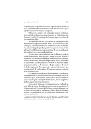 psicologia e mediunidade                                                      135

classificações são polaridades de um espectro muito grande, o
qual contém fenômenos de natureza ainda desconhecida e que o
cérebro humano não é capaz de registrar.
        O fenômeno anímico está sempre presente no mediúnico,
pois que todos os fenômenos que se passam na via do psiquismo
humano, contêm elementos e símbolos presentes na psiquê de
quem deles participa.
        A consciência dos processos anímicos como algo natural
na mediunidade pode colaborar para a individuação do mé-               9


dium, pois, simultaneamente à sua contribuição como intermediá-
rio, perceberá aquilo que lhe é próprio, adquirido em sua evolu-
ção espiritual. Ela passa a se conscientizar de suas qualidades e,
talvez, de seu nível de evolução espiritual.
        É preciso que retiremos do exercício mediúnico o medo ou
receio do animismo, pois este estará sempre presente. A palavra
animismo tornou-se um símbolo que transfere uma certa insegu-
rança e até medo aos médiuns inexperientes. Não se deve temer
o que é natural. Deve o candidato a médium ou mesmo o experi-
ente, conscientizar-se de si mesmo e despreocupar-se de sua in-
terferência pessoal. Deve, porém ter senso crítico sobre o que
produz através da mediunidade, além de submeter sua produção
ao crivo de terceiros.
        Os conteúdos repetitivos de alguns médiuns, trazendo men-
sagens mediúnicas que se assemelham, nem sempre se tratam de
animismo, pois, muitas vezes, procedem do mesmo espírito, o
qual não consegue, com aquele intermediário, mudar seu próprio
padrão de pensamento e sentimento.
        É importante distinguir a fraude do animismo. Na fraude há
uma falha de caráter do médium ou do espírito comunicante. O
objetivo da fraude é enganar. O fenômeno anímico é inconscien-
te, isto é, não depende da vontade do médium. É produzido à sua
revelia. Ele pode reduzir sua influência, mas nunca evitar total-
9
  Processo de crescimento pessoal descrito por Jung, que inclui a maturação do ego,
a integração da sombra, a dissolução dos complexos, o reconhecimento das personas,
o encontro com a ânima/ânimus e a realização do Self.
 