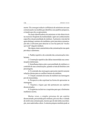 136                                                 adenáuer novaes


mente. Ele consegue reduzir a influência do animismo em suas
comunicações na medida que identifica seus padrões psíquicos,
evitando que eles se apresentem.
      Os sinais identificadores do animismo só são observáveis
no exercício freqüente da mediunidade e após um conhecimento
específico da personalidade do médium. À primeira vista não há
quem distinga o anímico do mediúnico, pois uma única comunica-
ção não é suficiente para detectar se isso faz parte do “modus
operandi” daquele médium.
      São alguns sinais característicos das comunicações nas quais
prevalece o animismo:

       1. Padrão repetitivo do conteúdo das comunicações inte-
lectuais;
       2. Construção repetitiva das idéias transmitidas nas comu-
nicações intelectuais;
       3. Semelhança típica entre a personalidade do médium e o
conteúdo de suas comunicações, quando se trata de histórias com
personagens;
       4. O conteúdo das mensagens apresenta repetitivamente
soluções diretas para os conflitos íntimos do médium;
       5. Citação constante do nome do médium nas mensagens
por ele transmitidas;
       6. Perspectiva não espiritual na forma de apresentar as
mensagens;
       7. Trejeitos e tiques que não pertencem aos espíritos
desencarnados;
       8. Exigências exclusivas e esquisitas para que o fenômeno
mediúnico ocorra;

      Muitas vezes, a simples presença de um espírito
desencarnado, pressentida pelo médium, provoca-lhe a vontade
de emitir uma comunicação, mesmo que ele não tenha essa inten-
ção, nem nada tenha a dizer. A sintonia psíquica também pode se
 