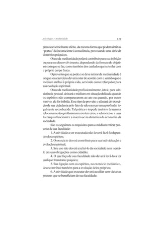 psicologia e mediunidade                                        139


provocar semelhante efeito, da mesma forma que podem abrir as
“portas” do inconsciente à consciência, provocando uma série de
distúrbios psíquicos.
       O uso da mediunidade poderá contribuir para sua inibição
ou para seu desenvolvimento, dependendo da forma e do objeti-
vo com que se faz, como também dos cuidados que se tenha com
o próprio corpo físico.
       O proveito que se pode e se deve retirar da mediunidade é
de que seu exercício deverá estar de acordo com o sentido que o
médium atribui à própria vida, servindo como reforçador para
sua evolução espiritual.
       O uso da mediunidade profissionalmente, isto é, para sub-
sistência pessoal, deixará o médium em situação delicada quando
os espíritos não comparecerem ao ato ou quando, por outro
motivo, ela for inibida. Esse tipo de proveito o afastará do exercí-
cio de sua cidadania pelo fato de não exercer uma profissão le-
galmente reconhecida. Tal prática o impede também de manter
relacionamentos profissionais com terceiros, a submeter-se a uma
hierarquia funcional e a inserir-se na dinâmica da economia da
sociedade.
       São os seguintes os requisitos para o médium retirar pro-
veito de sua faculdade:
       1. A atividade a ser executada não deverá fazê-lo depen-
der dos espíritos;
       2. O exercício deverá contribuir para sua individuação e
evolução espiritual;
       3. Seu uso não deverá excluí-lo da sociedade nem isentá-
lo de suas obrigações como cidadão;
       4. O que faça de sua faculdade não deverá levá-lo a ter
qualquer transtorno psíquico;
       5. Sua ligação com os espíritos, no exercício mediúnico,
deve contribuir também para a evolução deles próprios;
       6. A atividade que executar deverá auxiliar sem viciar as
pessoas que se beneficiam de sua faculdade;
 