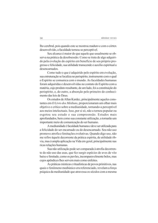 14                                                    adenáuer novaes


lho cerebral, pois quando este se mostrou maduro e com o córtex
desenvolvido, a faculdade tornou-se perceptível.
       Seu alcance é maior do que aquele que usualmente se ob-
serva na prática da desobsessão. Como se trata de algo adquiri-
do pela evolução do espírito em benefício de seu próprio pro-
gresso e felicidade, sua utilidade transcende o auxílio espiritual a
desencarnados.
       Como tudo o que é adquirido pelo espírito em evolução,
sua estruturação se localiza no perispírito, instrumento com o qual
o Espírito se comunica com o mundo. As faculdades humanas
foram adquiridas e desenvolvidas no contato do Espírito com a
matéria, cujo produto resultante, de um lado, foi a constituição do
perispírito, e, do outro, a absorção pelo primeiro do conheci-
mento das leis de Deus.
       Os estudos de Allan Kardec, principalmente aqueles cons-
tantes em O Livro dos Médiuns, proporcionaram um olhar mais
objetivo e crítico sobre a mediunidade, tornando-a perceptível
aos meios intelectuais. Isso, por si só, não a tornou popular ou
esgotou seu estudo e sua compreensão. Estudos mais
aprofundados, bem como sua constante utilização, a tornarão um
importante meio de comunicação do ser humano.
       A mediunidade é faculdade humana e deve ser utilizada para
a felicidade do ser encarnado ou do desencarnado. Seu não uso
promove atrofia e limitações evolutivas. Quando digo uso, não
me refiro àquele decorrente da prática espírita, de utilidade ób-
via, mas à ampla aplicação na Vida em geral, principalmente nas
ricas relações humanas.
       Sua não utilização pode ser comparada à atrofia decorren-
te do não uso das asas, que fez surgir espécies de aves de vôo
baixo e limitado, como os pavões, incomparavelmente belos, mas
cujos apêndices lhes servem mais como enfeites.
       As práticas místicas e ritualísticas de povos primitivos, nas
quais o fenômeno mediúnico era referenciado, revelam a força
psíquica da mediunidade que atravessa os séculos com a mesma
 
