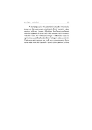 psicologia e mediunidade                                   143


      A energia psíquica utilizada na modalidade sexual é uma
poderosa alavanca para o crescimento do ser humano, a qual
deve ser utilizada visando a felicidade. Sua força propulsora é
uma das responsáveis pela criatividade humana e pelo desenvol-
vimento social. Por conta de sua força, o ser humano necessita
aprender a educá-la a fim de não resvalar para o desequilíbrio.
Ela é como a correnteza, que pode assorear as margens do rio
como pode gerar energia elétrica quando passa por uma turbina.
 