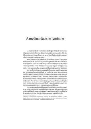 A mediunidade no feminino


       A mediunidade é uma faculdade que permite a conexão
psíquica num nível acima das comunicações conscientes. Ela não
é feminina nem masculina, mas uma polaridade psíquica que per-
mite a conexão com uma outra.
       Pela condição do psiquismo feminino , o qual favorece a
                                                           10


manifestação da qualidade conectiva pertencente ao Espírito, a
mulher é mais sensível a todo ato que inclua afetividade. O contato
com os espíritos é um ato de conexão que impele uma pessoa a
outra e isso se assemelha àquela qualidade do psiquismo feminino.
       As predisposições psíquicas do feminino contribuem para
que o produto da mediunidade na mulher se torne algo mais es-
pecífico, isto é, mais definido. Ao contrário do masculino, o femi-
nino busca a conexão com a unidade, o que conduz sua faculda-
de para um contato com espíritos desencarnados dentro de cer-
tos limites. Por ser mais seletiva e exigente, tenderá a estabelecer
mais limites e critérios na qualidade e quantidade dos espíritos
com os quais estabelece a comunicação mediúnica.
       As preocupações cotidianas do feminino, no que diz respei-
to ao aspecto materno (nutridor), mesmo que seja apenas como
uma possibilidade, sugerem conteúdos nas comunicações mediúnicas
de acordo com essa função psíquica ou em oposição a ela.
10
  Algumas características do psiquismo feminino são: pluralidade, tendência a voltar-
se para dentro de si mesmo, conectividade, tendência nutridora, maior permissividade/
condescendência, flexibilidade, julgamento emocional, etc.
 