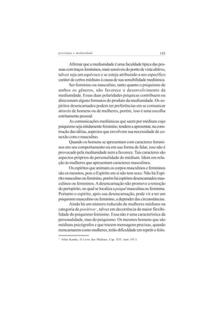 psicologia e mediunidade                                        145

       Afirmar que a mediunidade é uma faculdade típica das pes-
soas com traços femininos, mais sensíveis do ponto de vista afetivo,
talvez seja um equívoco e se esteja atribuindo a um específico
caráter de certos médiuns à causa de sua sensibilidade mediúnica.
       Ser feminino ou masculino, tanto quanto o psiquismo de
ambos os gêneros, não favorece o desenvolvimento da
mediunidade. Essas duas polaridades psíquicas contribuem ou
direcionam alguns formatos do produto da mediunidade. Os es-
píritos desencarnados podem ter preferências em se comunicar
através de homens ou de mulheres, porém, isso é uma escolha
estritamente pessoal.
       As comunicações mediúnicas que saem por médiuns cujo
psiquismo seja nitidamente feminino, tendem a apresentar, na cons-
trução das idéias, aspectos que envolvem sua necessidade de co-
nexão com o masculino.
       Quando os homens se apresentam com caracteres femini-
nos em seu comportamento ou em sua forma de falar, isso não é
provocado pela mediunidade nem a favorece. Tais caracteres são
aspectos próprios da personalidade do médium. Idem em rela-
ção às mulheres que apresentam caracteres masculinos.
       Os espíritos que animam os corpos masculinos e femininos
são os mesmos, pois o Espírito em si não tem sexo. Não há Espí-
rito masculino ou feminino, porém há espíritos desencarnados mas-
culinos ou femininos. A desencarnação não promove a remoção
do perispírito, no qual se localiza a psiquê masculina ou feminina.
Portanto o espírito, após sua desencarnação, pode vir a ter um
psiquismo masculino ou feminino, a depender das circunstâncias.
       Ainda há um número reduzido de mulheres médiuns na
categoria de positivos , talvez em decorrência da maior flexibi-
                              11


lidade do psiquismo feminino. Essa não é uma característica da
personalidade, mas do psiquismo. Os mesmos homens que são
médiuns psicógrafos e que trazem mensagens precisas, quando
reencarnarem como mulheres, terão dificuldade em repetir o feito.
11
     Allan Kardec, O Livro dos Médiuns, Cap. XVI, item 193.3.
 