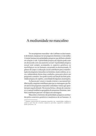 A mediunidade no masculino


       Ter um psiquismo masculino não é atributo exclusivamen-
                                           12


te do homem, tampouco ter um psiquismo feminino o é da mulher.
A mente humana tem polaridades psíquicas que definem atitudes
em relação à vida. A polaridade psíquica de alguém pode estar
em desacordo com sua anatomia sexual. A polaridade psíquica
sexual nem sempre acompanha os aspectos genéticos ou
morfológicos no ser humano, encarnado ou desencarnado. O
gênero do corpo e a educação social contribuem para a manifes-
tação do psiquismo masculino ou feminino, muito embora, às ve-
zes, independente destas duas condições, possa prevalecer um
psiquismo contrário. Isso pode ocorrer em função da forte pola-
ridade psíquica do espírito, consolidada há algumas encarnações.
       As buscas por vencer o mundo externo e sua natural ten-
dência pela conquista contribuem para que as mensagens que flu-
em através do psiquismo masculino contenham vetores que apon-
tam para aquela direção. Da mesma forma, o desejo de conectar-
se e a natural tendência agregadora do psiquismo feminino, tam-
bém contribuem para um viés típico nas mensagens.
       Masculino e feminino são polaridades psíquicas acentua-
das pelos caracteres genéticos e anatômicos do ser humano. A
12
  Algumas características do psiquismo masculino são: singularidade, tendência a
voltar-se para fora de si mesmo, expansivo, provedor, separativo, tendência a
fechar processos, etc.
 