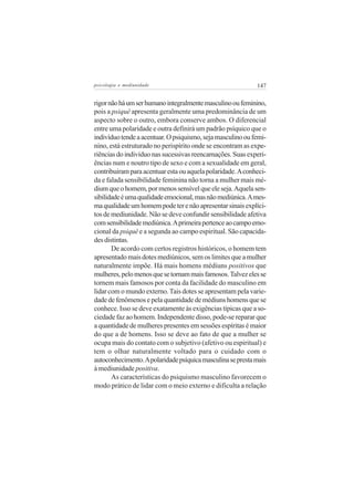 psicologia e mediunidade                                    147

rigor não há um ser humano integralmente masculino ou feminino,
pois a psiquê apresenta geralmente uma predominância de um
aspecto sobre o outro, embora conserve ambos. O diferencial
entre uma polaridade e outra definirá um padrão psíquico que o
indivíduo tende a acentuar. O psiquismo, seja masculino ou femi-
nino, está estruturado no perispírito onde se encontram as expe-
riências do indivíduo nas sucessivas reencarnações. Suas experi-
ências num e noutro tipo de sexo e com a sexualidade em geral,
contribuíram para acentuar esta ou aquela polaridade. A conheci-
da e falada sensibilidade feminina não torna a mulher mais mé-
dium que o homem, por menos sensível que ele seja. Aquela sen-
sibilidade é uma qualidade emocional, mas não mediúnica. A mes-
ma qualidade um homem pode ter e não apresentar sinais explíci-
tos de mediunidade. Não se deve confundir sensibilidade afetiva
com sensibilidade mediúnica. A primeira pertence ao campo emo-
cional da psiquê e a segunda ao campo espiritual. São capacida-
des distintas.
       De acordo com certos registros históricos, o homem tem
apresentado mais dotes mediúnicos, sem os limites que a mulher
naturalmente impõe. Há mais homens médiuns positivos que
mulheres, pelo menos que se tornam mais famosos. Talvez eles se
tornem mais famosos por conta da facilidade do masculino em
lidar com o mundo externo. Tais dotes se apresentam pela varie-
dade de fenômenos e pela quantidade de médiuns homens que se
conhece. Isso se deve exatamente às exigências típicas que a so-
ciedade faz ao homem. Independente disso, pode-se reparar que
a quantidade de mulheres presentes em sessões espíritas é maior
do que a de homens. Isso se deve ao fato de que a mulher se
ocupa mais do contato com o subjetivo (afetivo ou espiritual) e
tem o olhar naturalmente voltado para o cuidado com o
autoconhecimento. A polaridade psíquica masculina se presta mais
à mediunidade positiva.
       As características do psiquismo masculino favorecem o
modo prático de lidar com o meio externo e dificulta a relação
 