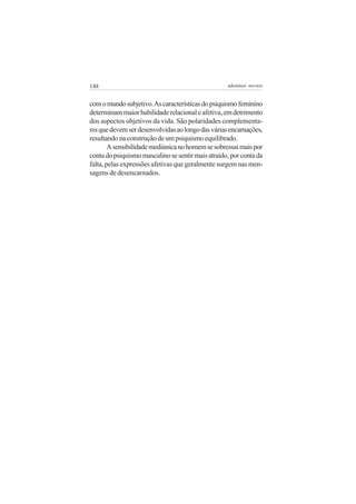 148                                                adenáuer novaes


com o mundo subjetivo. As características do psiquismo feminino
determinam maior habilidade relacional e afetiva, em detrimento
dos aspectos objetivos da vida. São polaridades complementa-
res que devem ser desenvolvidas ao longo das várias encarnações,
resultando na construção de um psiquismo equilibrado.
        A sensibilidade mediúnica no homem se sobressai mais por
conta do psiquismo masculino se sentir mais atraído, por conta da
falta, pelas expressões afetivas que geralmente surgem nas men-
sagens de desencarnados.
 
