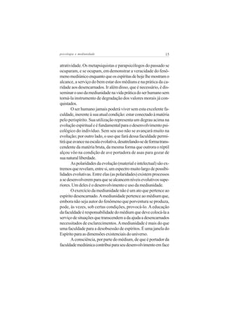 psicologia e mediunidade                                         15


atratividade. Os metapsiquistas e parapsicólogos do passado se
ocuparam, e se ocupam, em demonstrar a veracidade do fenô-
meno mediúnico enquanto que os espíritas de hoje lhe mostram o
alcance, a serviço do bem estar dos médiuns e na prática da ca-
ridade aos desencarnados. Ir além disso, que é necessário, é dis-
seminar o uso da mediunidade na vida prática do ser humano sem
torná-la instrumento de degradação dos valores morais já con-
quistados.
       O ser humano jamais poderá viver sem esta excelente fa-
culdade, inerente à sua atual condição: estar conectado à matéria
pelo perispírito. Sua utilização representa um degrau acima na
evolução espiritual e é fundamental para o desenvolvimento psi-
cológico do indivíduo. Sem seu uso não se avançará muito na
evolução; por outro lado, o uso que fará dessa faculdade permi-
tirá que avance na escala evolutiva, desatrelando-se de forma trans-
cendente da matéria bruta, da mesma forma que outrora o réptil
alçou vôo na condição de ave portadora de asas para gozar de
sua natural liberdade.
       As polaridades da evolução (material e intelectual) são ex-
tremos que revelam, entre si, um espectro muito largo de possibi-
lidades evolutivas. Entre elas (as polaridades) existem processos
a se desenvolverem para que se alcancem níveis evolutivos supe-
riores. Um deles é o desenvolvimento e uso da mediunidade.
       O exercício da mediunidade não é um ato que pertence ao
espírito desencarnado. A mediunidade pertence ao médium que,
embora não seja autor do fenômeno que porventura se produza,
pode, às vezes, sob certas condições, provocá-lo. A educação
da faculdade é responsabilidade do médium que deve colocá-la a
serviço de situações que transcendem a da ajuda a desencarnados
necessitados de esclarecimentos. A mediunidade é mais do que
uma faculdade para a desobsessão de espíritos. É uma janela do
Espírito para as dimensões existenciais do universo.
       A consciência, por parte do médium, de que é portador da
faculdade mediúnica contribui para seu desenvolvimento em face
 