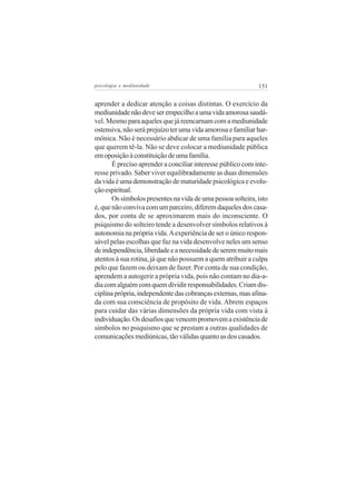 psicologia e mediunidade                                     151


aprender a dedicar atenção a coisas distintas. O exercício da
mediunidade não deve ser empecilho a uma vida amorosa saudá-
vel. Mesmo para aqueles que já reencarnam com a mediunidade
ostensiva, não será prejuízo ter uma vida amorosa e familiar har-
mônica. Não é necessário abdicar de uma família para aqueles
que querem tê-la. Não se deve colocar a mediunidade pública
em oposição à constituição de uma família.
       É preciso aprender a conciliar interesse público com inte-
resse privado. Saber viver equilibradamente as duas dimensões
da vida é uma demonstração de maturidade psicológica e evolu-
ção espiritual.
       Os símbolos presentes na vida de uma pessoa solteira, isto
é, que não conviva com um parceiro, diferem daqueles dos casa-
dos, por conta de se aproximarem mais do inconsciente. O
psiquismo do solteiro tende a desenvolver símbolos relativos à
autonomia na própria vida. A experiência de ser o único respon-
sável pelas escolhas que faz na vida desenvolve neles um senso
de independência, liberdade e a necessidade de serem muito mais
atentos à sua rotina, já que não possuem a quem atribuir a culpa
pelo que fazem ou deixam de fazer. Por conta de sua condição,
aprendem a autogerir a própria vida, pois não contam no dia-a-
dia com alguém com quem dividir responsabilidades. Criam dis-
ciplina própria, independente das cobranças externas, mas afina-
da com sua consciência de propósito de vida. Abrem espaços
para cuidar das várias dimensões da própria vida com vista à
individuação. Os desafios que vencem promovem a existência de
símbolos no psiquismo que se prestam a outras qualidades de
comunicações mediúnicas, tão válidas quanto as dos casados.
 