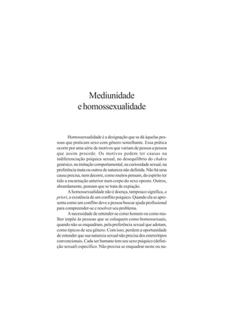 Mediunidade
            e homossexualidade


       Homossexualidade é a designação que se dá àquelas pes-
soas que praticam sexo com gênero semelhante. Essa prática
ocorre por uma série de motivos que variam de pessoa a pessoa
que assim procede. Os motivos podem ter causas na
indiferenciação psíquica sexual, no desequilíbrio do chakra
genésico, na imitação comportamental, na curiosidade sexual, na
preferência inata ou outros de natureza não definida. Não há uma
causa precisa, nem decorre, como muitos pensam, do espírito ter
tido a encarnação anterior num corpo do sexo oposto. Outros,
absurdamente, pensam que se trata de expiação.
       A homossexualidade não é doença, tampouco significa, a
priori, a existência de um conflito psíquico. Quando ela se apre-
senta como um conflito deve a pessoa buscar ajuda profissional
para compreender-se e resolver seu problema.
       A necessidade de entender-se como homem ou como mu-
lher impõe às pessoas que se coloquem como homossexuais,
quando não se enquadram, pela preferência sexual que adotam,
como típicos de seu gênero. Com isso, perdem a oportunidade
de entender que sua natureza sexual não precisa dos estereótipos
convencionais. Cada ser humano tem seu sexo psíquico (defini-
ção sexual) específico. Não precisa se enquadrar neste ou na-
 