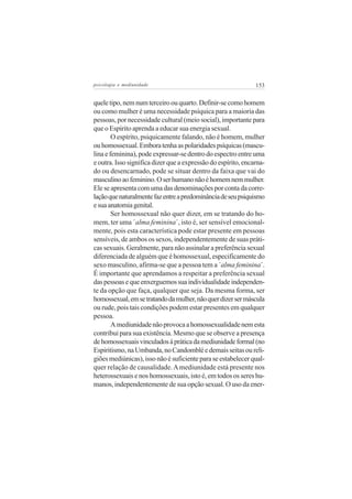 psicologia e mediunidade                                       153


quele tipo, nem num terceiro ou quarto. Definir-se como homem
ou como mulher é uma necessidade psíquica para a maioria das
pessoas, por necessidade cultural (meio social), importante para
que o Espírito aprenda a educar sua energia sexual.
        O espírito, psiquicamente falando, não é homem, mulher
ou homossexual. Embora tenha as polaridades psíquicas (mascu-
lina e feminina), pode expressar-se dentro do espectro entre uma
e outra. Isso significa dizer que a expressão do espírito, encarna-
do ou desencarnado, pode se situar dentro da faixa que vai do
masculino ao feminino. O ser humano não é homem nem mulher.
Ele se apresenta com uma das denominações por conta da corre-
lação que naturalmente faz entre a predominância de seu psiquismo
e sua anatomia genital.
        Ser homossexual não quer dizer, em se tratando do ho-
mem, ter uma ´alma feminina´, isto é, ser sensível emocional-
mente, pois esta característica pode estar presente em pessoas
sensíveis, de ambos os sexos, independentemente de suas práti-
cas sexuais. Geralmente, para não assinalar a preferência sexual
diferenciada de alguém que é homossexual, especificamente do
sexo masculino, afirma-se que a pessoa tem a ´alma feminina´.
É importante que aprendamos a respeitar a preferência sexual
das pessoas e que enxerguemos sua individualidade independen-
te da opção que faça, qualquer que seja. Da mesma forma, ser
homossexual, em se tratando da mulher, não quer dizer ser máscula
ou rude, pois tais condições podem estar presentes em qualquer
pessoa.
        A mediunidade não provoca a homossexualidade nem esta
contribui para sua existência. Mesmo que se observe a presença
de homossexuais vinculados à prática da mediunidade formal (no
Espiritismo, na Umbanda, no Candomblé e demais seitas ou reli-
giões mediúnicas), isso não é suficiente para se estabelecer qual-
quer relação de causalidade. A mediunidade está presente nos
heterossexuais e nos homossexuais, isto é, em todos os seres hu-
manos, independentemente de sua opção sexual. O uso da ener-
 