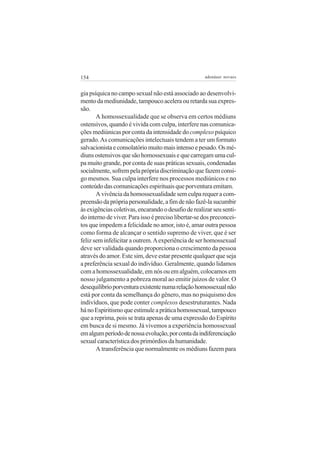 154                                                  adenáuer novaes


gia psíquica no campo sexual não está associado ao desenvolvi-
mento da mediunidade, tampouco acelera ou retarda sua expres-
são.
       A homossexualidade que se observa em certos médiuns
ostensivos, quando é vivida com culpa, interfere nas comunica-
ções mediúnicas por conta da intensidade do complexo psíquico
gerado. As comunicações intelectuais tendem a ter um formato
salvacionista e consolatório muito mais intenso e pesado. Os mé-
diuns ostensivos que são homossexuais e que carregam uma cul-
pa muito grande, por conta de suas práticas sexuais, condenadas
socialmente, sofrem pela própria discriminação que fazem consi-
go mesmos. Sua culpa interfere nos processos mediúnicos e no
conteúdo das comunicações espirituais que porventura emitam.
       A vivência da homossexualidade sem culpa requer a com-
preensão da própria personalidade, a fim de não fazê-la sucumbir
às exigências coletivas, encarando o desafio de realizar seu senti-
do interno de viver. Para isso é preciso libertar-se dos preconcei-
tos que impedem a felicidade no amor, isto é, amar outra pessoa
como forma de alcançar o sentido supremo de viver, que é ser
feliz sem infelicitar a outrem. A experiência de ser homossexual
deve ser validada quando proporciona o crescimento da pessoa
através do amor. Este sim, deve estar presente qualquer que seja
a preferência sexual do indivíduo. Geralmente, quando lidamos
com a homossexualidade, em nós ou em alguém, colocamos em
nosso julgamento a pobreza moral ao emitir juízos de valor. O
desequilíbrio porventura existente numa relação homossexual não
está por conta da semelhança do gênero, mas no psiquismo dos
indivíduos, que pode conter complexos desestruturantes. Nada
há no Espiritismo que estimule a prática homossexual, tampouco
que a reprima, pois se trata apenas de uma expressão do Espírito
em busca de si mesmo. Já vivemos a experiência homossexual
em algum período de nossa evolução, por conta da indiferenciação
sexual característica dos primórdios da humanidade.
       A transferência que normalmente os médiuns fazem para
 