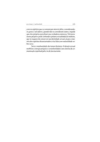 psicologia e mediunidade                                     155


com os espíritos que se comunicam através deles, considerando-
os gurus e salvadores, quando não os consideram santos, impede
que eles próprios percebam sua verdadeira natureza. Tal meca-
nismo projetivo pode confundir a própria sexualidade do médium,
que se esquece de conservar sua identidade sexual, já que a mai-
oria dos espíritos desencarnados evita falar com naturalidade so-
bre sexo.
       Sexo e mediunidade são temas distintos. O desejo sexual
mobiliza a energia psíquica e a mediunidade é um sistema de co-
municação espiritual pela via do inconsciente.
 