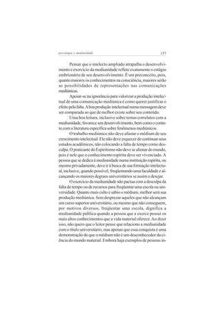 psicologia e mediunidade                                     157


       Pensar que o intelecto ampliado atrapalha o desenvolvi-
mento e exercício da mediunidade reflete exatamente o estágio
embrionário de seu desenvolvimento. É um preconceito, pois,
quanto maiores os conhecimentos na consciência, maiores serão
as possibilidades de representações nas comunicações
mediúnicas.
       Apoiar-se na ignorância para valorizar a produção intelec-
tual de uma comunicação mediúnica é como querer justificar o
efeito pela falta. A boa produção intelectual numa mensagem deve
ser comparada ao que de melhor existe sobre seu conteúdo.
       Uma boa leitura, inclusive sobre temas correlatos com a
mediunidade, favorece seu desenvolvimento, bem como o conta-
to com a literatura específica sobre fenômenos mediúnicos.
       O trabalho mediúnico não deve afastar o médium de seu
crescimento intelectual. Ele não deve esquecer de continuar seus
estudos acadêmicos, não colocando a falta de tempo como des-
culpa. O praticante do Espiritismo não deve se alienar do mundo,
pois é nele que o conhecimento espírita deve ser vivenciado. A
pessoa que se dedica à mediunidade numa instituição espírita, ou
mesmo privadamente, deve ir à busca de sua formação intelectu-
al, inclusive, quando possível, freqüentando uma faculdade e al-
cançando os maiores degraus universitários se assim o desejar.
       O exercício da mediunidade não pactua com a desculpa da
falta de tempo ou de recursos para freqüentar uma escola ou uni-
versidade. Quanto mais culto e sábio o médium, melhor será sua
produção mediúnica. Sem desprezar aqueles que não alcançam
um curso superior universitário, ou mesmo que não conseguem,
por motivos diversos, freqüentar uma escola, dignifica a
mediunidade pública quando a pessoa que a exerce possui os
mais altos conhecimentos que a vida material oferece. Ao dizer
isso, não quero que o leitor pense que relaciono a mediunidade
com o título universitário, mas apenas que essa conquista é uma
demonstração de que o médium não é um desconhecedor da ci-
ência do mundo material. Embora haja exemplos de pessoas in-
 