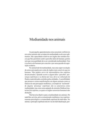 Mediunidade nos animais


       As percepções aparentemente extra-sensoriais verificáveis
em certos animais não se tratam de mediunidade ou de seus rudi-
mentos. São capacidades relativas aos órgãos dos sentidos físi-
cos que lhes permitem sentir e perceber além do humano, porém
sem que essa qualidade deva ser considerada mediunidade. Esta
é exclusiva do humano por conceito e por uma questão de aqui-
sição evolutiva.
       No animal não há mediunidade, mas uma super-excitação
da senso-percepção por conta de órgãos mais sensíveis que no
humano. Não podem servir de intermediários dos espíritos
desencarnados. Quando ocorre a algum deles ´perceber´ pre-
senças espirituais e se alterar por isso, deve-se à absorção de
fluidos materializados emitidos pelas entidades. A sensibilidade
que promove certas manifestações em alguns animais como se
tratasse de uma percepção mediúnica, a exemplo do ´incômodo´
de alguma ´presença´ espiritual, não se caracteriza como
mediunidade, mas como uma captação de emissões fluídicas [ma-
teriais] de espíritos, as quais os órgãos sensoriais humanos não
alcançam.
       Não haveria objetivo para a mediunidade nos animais. De
nada lhes serviria, pois a comunicação mediúnica visa o aprimo-
ramento psicológico e a maturidade espiritual do indivíduo. No
animal, o princípio espiritual está em vias de individualização, por-
 