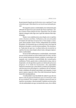 16                                                   adenáuer novaes


da permanente ligação que ela favorece com o espiritual. É essa
consciência que o fará educá-la a serviço de sua realização pes-
soal.
       Por enquanto usamos a mediunidade como instrumento para
obtenção de algum favor proveniente das forças espirituais. Ain-
da a usamos numa relação de troca. Queremos com ela obter
alguma vantagem sobre algo com o qual não sabemos lidar obje-
tivamente.
       Muitas vezes estabelecemos uma relação com os espíritos
como o fazemos com Deus. Atribuímos a eles um certo poder
divinatório de tudo fazer em nosso favor. Nem sempre o conse-
guem. Bom quando o fazem. Porém, independente do resultado
do pedido, isso demonstra que os colocamos num certo lugar de
detentores do poder e a nós de eternos pedintes. Eles são pesso-
as. Nada mais do que isso. A cultura mítica de reverenciar os
espíritos favorece uma relação subserviente e desigual, depreci-
ando a mediunidade.
       Se de um lado malbaratamos a mediunidade, estimulando
seu uso exclusivamente na esfera institucional, do outro, em face
de ser a mente humana por demais complexa, a psicologia vem
negando com veemência a possibilidade das comunicações
mediúnicas. Porém, quanto mais o conhecimento avança, mais se
desprende o véu da ignorância quanto aos intrincados processos
psíquicos. É no estudo do inconsciente e das capacidades
intelectivas humanas que se descobrirá a existência do perispírito,
sede dos processos psicológicos e mediúnicos do ser humano.
Isolar o mediúnico do anímico-psicológico, por enquanto, é como
querer separar a água do vinho. Eles estão intimamente ligados
numa feliz interdependência.
       A mediunidade é uma faculdade tão subjetiva que não nos
damos conta da gama de fenômenos que só ocorrem por conta
de sua existência. Por exemplo, as ligações amorosas entre os
espíritos encarnados e desencarnados, também ocorrem pelas
vias da mediunidade sem que, na maioria dos casos, eles se dêem
 
