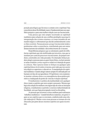 162                                                  adenáuer novaes


posição psicológica que favorece o contato com o espiritual. Sua
consciência dessa flexibilidade maior é fundamental para seu equi-
líbrio psíquico e para uma melhor relação com seu inconsciente.
       Uma pessoa que está sempre recorrendo ao espiritual
mediúnico para solução de seus conflitos predispõe sua psiquê à
interpretação dos eventos externos a si como oriundos de um
mundo mágico e sobrenatural que decide unilateralmente como
os fatos ocorrem. Nessas pessoas a psiquê inconsciente tende a
predominar sobre a consciência, contribuindo para um maior
distanciamento da realidade e desconhecimento de si mesmo.
       Há problemas psíquicos que se estruturam a partir de influ-
ências espirituais que são mobilizadas por terceiros, mas que se
instalam por conta de processos inconscientes, do próprio mé-
dium, construídos em vidas passadas. Os chamados feitiços po-
dem atingir as pessoas para as quais forem feitos, exclusivamente
se nelas existirem carmas negativos relativos à intenção de quem
os colocou. Não é preciso temer os feitiços ou qualquer ação
espiritual desse nível contra si mesmo, pois tudo que nos ocorre
tem objetivos superiores e educativos. A manipulação do espiri-
tual mediúnico visando atingir outrem sempre foi utilizada pelo ser
humano em face de sua ignorância. O Espiritismo vem exatamen-
te mostrar o alcance disso e as conseqüências dessa prática pri-
mitiva e inadequada do ponto de vista da evolução espiritual.
       O mediunismo é a prática da mediunidade sem qualquer
ética e junto a espíritos que nem sempre a possuem. Mesmo que
haja uma relação do médium com algum tipo de seita ou iniciação
religiosa, o mediunismo se permite o exercício indiscriminado da
faculdade, sem que haja preocupação moral ou disciplina.
       As pessoas que recorrem a certos médiuns para realizarem
´trabalhos mediúnicos´ visando benefícios materiais, em geral, li-
gam-se aos espíritos que os executam, estabelecendo uma rela-
ção indesejável. Muitas vezes essas pessoas se tornam alvo de
obsessões por parte desses mesmos espíritos aos quais recorre-
ram.
 