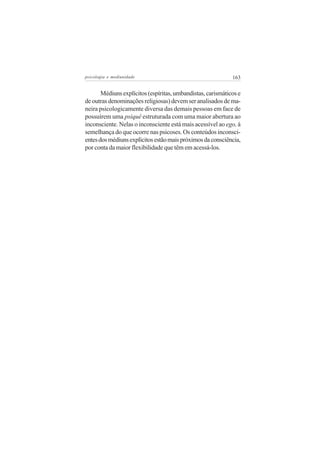 psicologia e mediunidade                                     163


       Médiuns explícitos (espíritas, umbandistas, carismáticos e
de outras denominações religiosas) devem ser analisados de ma-
neira psicologicamente diversa das demais pessoas em face de
possuírem uma psiquê estruturada com uma maior abertura ao
inconsciente. Nelas o inconsciente está mais acessível ao ego, à
semelhança do que ocorre nas psicoses. Os conteúdos inconsci-
entes dos médiuns explícitos estão mais próximos da consciência,
por conta da maior flexibilidade que têm em acessá-los.
 