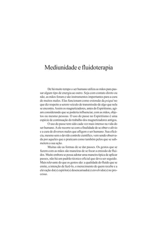 Mediunidade e fluidoterapia


       De há muito tempo o ser humano utiliza as mãos para pas-
sar algum tipo de energia ao outro. Seja com contato direto ou
não, as mãos foram e são instrumentos importantes para a cura
de muitos males. Elas funcionam como extensão da psiquê no
que diz respeito a serem veículo de transmissão de algo que nela
se encontra. Assim os magnetizadores, antes do Espiritismo, agi-
am considerando que se poderia influenciar, com as mãos, obje-
tos ou mesmo pessoas. O uso do passe no Espiritismo é uma
espécie de continuação do trabalho dos magnetizadores antigos.
       O uso do passe tem sido cada vez mais intenso na vida do
ser humano. A ele recorre-se com a finalidade de se obter o alívio
e a cura de diversos males que afligem o ser humano. Sua eficá-
cia, mesmo sem o devido controle científico, vem sendo observa-
da por aqueles que o praticam como também pelos que se sub-
metem a sua ação.
       Muitas são as formas de se dar passes. Os gestos que se
fazem com as mãos são maneiras de se focar a emissão de flui-
dos. Muito embora se possa adotar uma maneira típica de aplicar
passes, não há um padrão técnico oficial que deva ser seguido.
Mais relevante do que os gestos são: a qualidade do fluido que se
emite, a intenção de fazê-lo, o merecimento de quem recebe e a
elevação do(s) espírito(s) desencarnado(s) envolvido(s) no pro-
cesso.
 