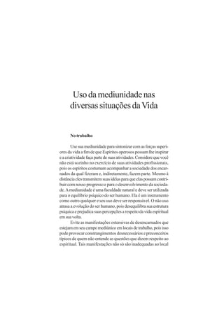 Uso da mediunidade nas
      diversas situações da Vida


      No trabalho

        Use sua mediunidade para sintonizar com as forças superi-
ores da vida a fim de que Espíritos operosos possam lhe inspirar
e a criatividade faça parte de suas atividades. Considere que você
não está sozinho no exercício de suas atividades profissionais,
pois os espíritos costumam acompanhar a sociedade dos encar-
nados da qual fizeram e, indiretamente, fazem parte. Mesmo à
distância eles transmitem suas idéias para que elas possam contri-
buir com nosso progresso e para o desenvolvimento da socieda-
de. A mediunidade é uma faculdade natural e deve ser utilizada
para o equilíbrio psíquico do ser humano. Ela é um instrumento
como outro qualquer e seu uso deve ser responsável. O não uso
atrasa a evolução do ser humano, pois desequilibra sua estrutura
psíquica e prejudica suas percepções a respeito da vida espiritual
em sua volta.
        Evite as manifestações ostensivas de desencarnados que
estejam em seu campo mediúnico em locais de trabalho, pois isso
pode provocar constrangimentos desnecessários e preconceitos
típicos de quem não entende as questões que dizem respeito ao
espiritual. Tais manifestações não só são inadequadas ao local
 