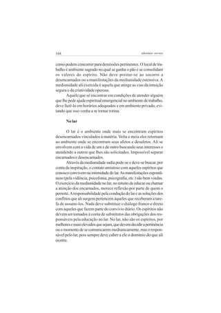 168                                                  adenáuer novaes


como podem concorrer para demissões pertinentes. O local de tra-
balho é ambiente sagrado no qual se ganha o pão e se consolidam
os valores do espírito. Não deve prestar-se ao socorro a
desencarnados ou a manifestações da mediunidade ostensiva. A
mediunidade ali exercida é aquela que atinge as vias da intuição
segura e da criatividade operosa.
      Aquele que se encontrar em condições de atender alguém
que lhe pede ajuda espiritual emergencial no ambiente de trabalho,
deve fazê-lo em horários adequados e em ambiente privado, evi-
tando que isso venha a se tornar rotina.

      No lar

       O lar é o ambiente onde mais se encontram espíritos
desencarnados vinculados à matéria. Volta e meia eles retornam
ao ambiente onde se encontram seus afetos e desafetos. Ali se
envolvem com a vida de um e de outro buscando seus interesses e
atendendo a outros que lhes são solicitados. Impossível separar
encarnados e desencarnados.
       Através da mediunidade sadia pode-se e deve-se buscar, por
conta da inspiração, o contato amistoso com aqueles espíritos que
conosco convivem na intimidade do lar. As manifestações espontâ-
neas (pela vidência, psicofonia, psicografia, etc.) são bem vindas.
O exercício da mediunidade no lar, no intuito de educar ou chamar
a atenção dos encarnados, merece reflexão por parte de quem o
permite. A responsabilidade pela condução do lar e as soluções dos
conflitos que ali surgem pertencem àqueles que receberam a tare-
fa de assumi-los. Nada deve substituir o diálogo franco e direto
com aqueles que fazem parte do convívio diário. Os espíritos não
devem ser tomados à conta de substitutos das obrigações dos res-
ponsáveis pela educação no lar. No lar, não são os espíritos, por
melhores e mais elevados que sejam, que devem decidir a pertinência
ou o momento de se comunicarem mediunicamente, mas o respon-
sável pelo lar, pois sempre deve caber a ele o domínio do que ali
ocorre.
 