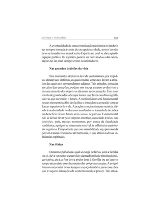 psicologia e mediunidade                                       169


      A eventualidade de uma comunicação mediúnica no lar deve
ser sempre tomada à conta de excepcionalidade, pois o lar não
deve se transformar num Centro Espírita no qual se abre a parti-
cipação pública. Os espíritos podem ser convidados a dar orien-
tações no lar, mas sempre como colaboradores.

       Nas grandes decisões da vida

       Nos momentos decisivos da vida costumamos, por impul-
so, atender aos instintos, os quais muitas vezes nos levam a atitu-
des das quais nos arrependemos adiante. Tais atitudes, tomadas
ao calor das emoções, podem nos trazer atrasos evolutivos e
distanciamento dos objetivos da nossa reencarnação. É no mo-
mento de grandes decisões que temos que fazer escolhas signifi-
cativas que nortearão o futuro. A mediunidade será fundamental
nesses momentos a fim de facilitar a intuição e a conexão com as
forças superiores da vida. A oração emocionalmente sentida, ali-
ada à mediunidade madura nos auxiliarão na tomada de decisões
em benefício de um futuro sem carmas negativos. Fundamental
não se deixar levar pelo impulso emotivo, associado à raiva, nas
decisões, pois, nesses momentos, por conta da faculdade
mediúnica, a psiquê se torna mais sensível às influências espiritu-
ais negativas. É importante que essa sensibilidade seja promovida
por um estado emocional de harmonia, o que atrairá as boas in-
fluências espirituais.

       Nas férias

       Durante o período no qual se esteja de férias, com a família
ou só, deve-se evitar o exercício da mediunidade (institucional,
caritativa, etc), a fim de se poder doar à família ou ao lazer o
tempo necessário ao refazimento das próprias energias. A psiquê
humana necessita desse tempo e espaço também para conexões
que evoquem situações de contentamento e prazer. Tais situa-
 