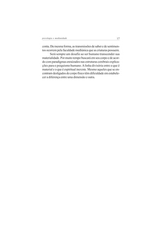 psicologia e mediunidade                                     17


conta. Da mesma forma, as transmissões de saber e de sentimen-
tos ocorrem pela faculdade mediúnica que as criaturas possuem.
       Será sempre um desafio ao ser humano transcender sua
materialidade. Por muito tempo buscará em seu corpo e de acor-
do com paradigmas enraizados nas estruturas cerebrais explica-
ções para o psiquismo humano. A linha divisória entre o que é
material e o que é espiritual inexiste. Mesmo aqueles que se en-
contram desligados do corpo físico têm dificuldade em estabele-
cer a diferença entre uma dimensão e outra.
 