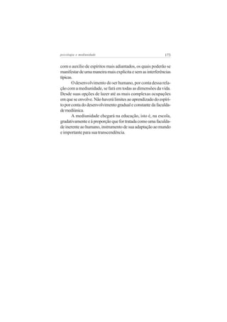 psicologia e mediunidade                                    173


com o auxílio de espíritos mais adiantados, os quais poderão se
manifestar de uma maneira mais explícita e sem as interferências
típicas.
       O desenvolvimento do ser humano, por conta dessa rela-
ção com a mediunidade, se fará em todas as dimensões da vida.
Desde suas opções de lazer até as mais complexas ocupações
em que se envolve. Não haverá limites ao aprendizado do espíri-
to por conta do desenvolvimento gradual e constante da faculda-
de mediúnica.
       A mediunidade chegará na educação, isto é, na escola,
gradativamente e à proporção que for tratada como uma faculda-
de inerente ao humano, instrumento de sua adaptação ao mundo
e importante para sua transcendência.
 