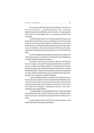 psicologia e mediunidade                                       19


       O uso que o indivíduo faz dessa faculdade estimula seu
desenvolvimento e aperfeiçoamento das conexões
interdimensionais em diferentes níveis evolutivos. As percepções
ficam cada vez mais nítidas, isto é, as conexões se tornam mais
completas.
       A mediunidade tende a se acentuar quando há uma certa
disposição do indivíduo em que o fenômeno ocorra. Parece que
o fato de se sentir capaz de produzi-lo, influencia na ocorrência
do fenômeno, aumentando a parte anímica que ele sempre apre-
senta. A vontade e o desejo das mentes envolvidas favorecem a
existência do fenômeno, mesmo quando ocorre à revelia de uma
delas.
       É uma faculdade que predispõe o indivíduo ao contato com
outras pessoas que se encontrem em dimensões que ultrapassam
o sistema tridimensional humano típico.
       O contato constante do ser humano, desde os primórdios
de sua evolução, com espíritos desencarnados promoveu altera-
ções no campo cerebral permitindo o surgimento de circuitos
neuronais capazes de captar pensamentos emitidos por campos
tetradimensionais. Trata-se da formação de conexões de neurônios
em rede, ainda não identificada, que possibilita tal tipo de comu-
nicação. Isso é genético na espécie humana.
       A mediunidade permite a existência do fenômeno da co-
municação entre espíritos em níveis dimensionais diferentes. Dá-
se uma conexão entre as mentes de duas pessoas. Essa conexão
se dá por justaposição, não existindo contato físico, pois ocorre
uma espécie de indução, à semelhança do que se dá com o
surgimento da energia elétrica.
       A mediunidade é uma faculdade humana e está relacionada
a uma certa disposição cerebral específica, provavelmente torna-
da possível após a formação da camada cortical cerebral no hu-
mano.
       É uma aquisição decorrente da evolução anímica e está
umbilicalmente relacionada ao perispírito.
 