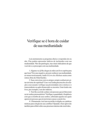Verifique se é hora de cuidar
       de sua mediunidade


      Leia atentamente as perguntas abaixo e responda sim ou
não. Elas podem apresentar indícios de incômodos com sua
mediunidade. Não são patologias, mas sinais indicadores de que
você deve se preocupar com sua mediunidade.

       1. Alguma vez já lhe chegou às mãos um livro espírita para
que lesse? Em caso negativo, procure conhecer sua mediunidade,
ao menos teoricamente, lendo O Livro dos Médiuns assim como
outras obras de Allan Kardec;
       2. Suas conversas com os amigos sempre acabam por gi-
rar em torno do espiritual? Caso você tenha preconceito em rela-
ção a esse assunto verifique sua proximidade com o místico e o
transcendente ou quão distanciado se encontra. Estar lendo este
livro, por exemplo, é um dos indícios;
       3. Tem lhe ocorrido sonhar com pessoas que já faleceram
ou ter sonhos premonitórios? Verifique a quantidade e freqüência
com que se lembra de seus sonhos, sobretudo aqueles nos quais
aparecem pessoas que já morreram e passe a anotá-los;
       4. Ultimamente você tem recorrido à religião ou a práticas
místicas para solução de seus conflitos? Quando o fizer aproveite
também para refletir sobre seus processos internos não resolvidos;
 